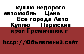 куплю недорого автомобиь  › Цена ­ 5-20000 - Все города Авто » Куплю   . Пермский край,Гремячинск г.